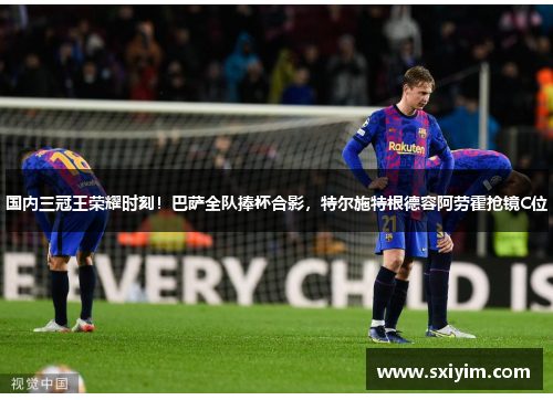 国内三冠王荣耀时刻！巴萨全队捧杯合影，特尔施特根德容阿劳霍抢镜C位